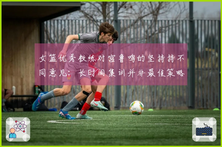 女篮优秀教练对宫鲁鸣的坚持持不同意见：长时间集训并非最佳策略