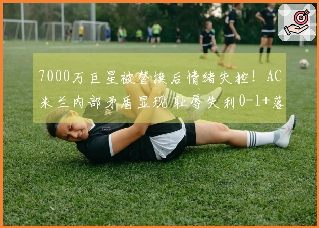 7000万巨星被替换后情绪失控！AC米兰内部矛盾显现 耻辱失利0-1+落后榜首8分