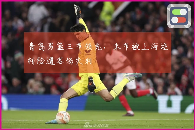青岛男篮三节领先，末节被上海逆转险遭客场失利