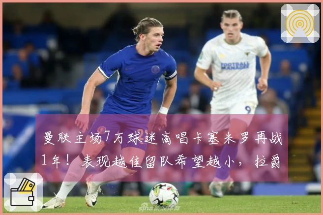 曼联主场7万球迷高唱卡塞米罗再战1年！表现越佳留队希望越小，拉爵冷酷无情