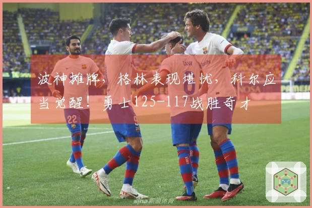 波神摊牌，格林表现堪忧，科尔应当觉醒！勇士125-117战胜奇才