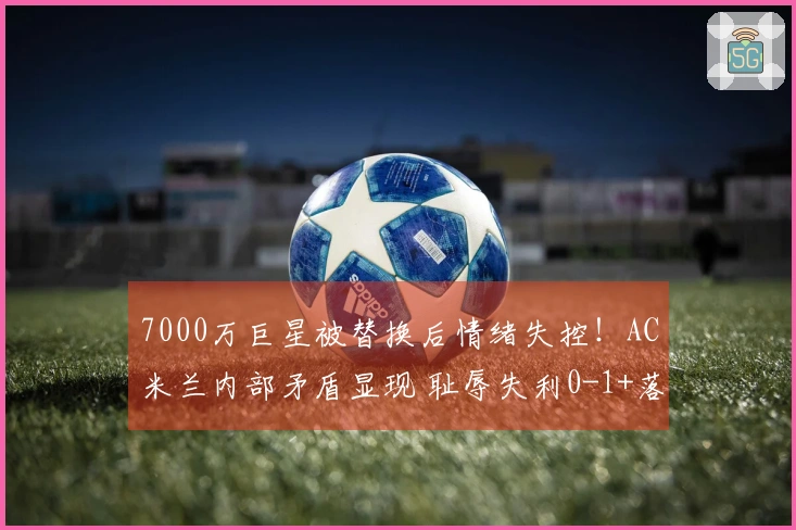 7000万巨星被替换后情绪失控！AC米兰内部矛盾显现 耻辱失利0-1+落后榜首8分