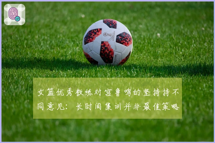 女篮优秀教练对宫鲁鸣的坚持持不同意见：长时间集训并非最佳策略