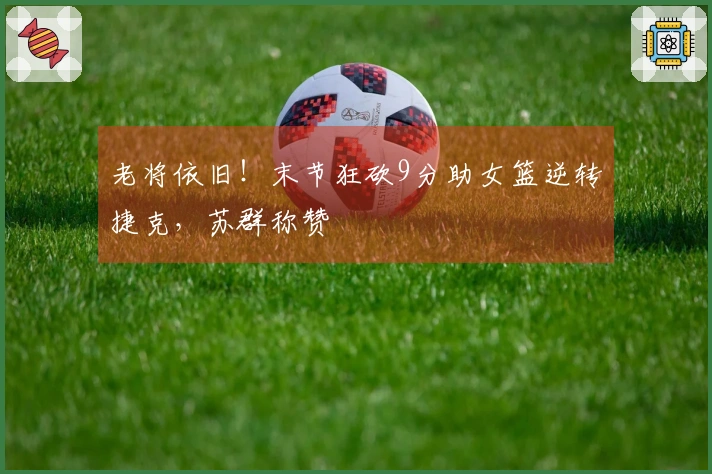 老将依旧！末节狂砍9分助女篮逆转捷克，苏群称赞