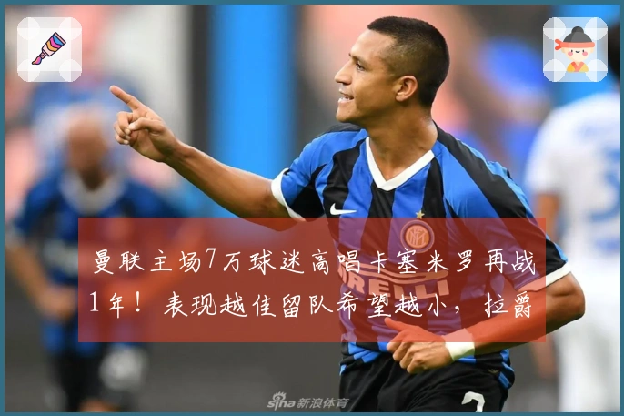 曼联主场7万球迷高唱卡塞米罗再战1年！表现越佳留队希望越小，拉爵冷酷无情